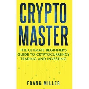 Crypto Master: The Ultimate Beginner's Guide to Cryptocurrency Trading and Inves